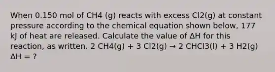 When 0.150 mol of CH4 (g) reacts with excess Cl2(g) at constant pressure according to the chemical equation shown below, 177 kJ of heat are released. Calculate the value of ΔH for this reaction, as written. 2 CH4(g) + 3 Cl2(g) → 2 CHCl3(l) + 3 H2(g) ΔH = ?