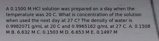 A 0.1500 M HCl solution was prepared on a day when the temperature was 20 C. What is concentration of the solution when used the next day at 27 C? The density of water is 0.9982071 g/mL at 20 C and 0.9965162 g/mL at 27 C. A. 0.1508 M B. 6.632 M C. 0.1503 M D. 6.653 M E. 0.1497 M