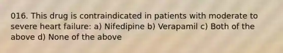 016. This drug is contraindicated in patients with moderate to severe heart failure: a) Nifedipine b) Verapamil c) Both of the above d) None of the above