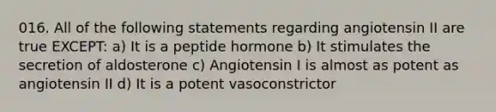 016. All of the following statements regarding angiotensin II are true EXCEPT: a) It is a peptide hormone b) It stimulates the secretion of aldosterone c) Angiotensin I is almost as potent as angiotensin II d) It is a potent vasoconstrictor