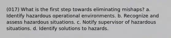 (017) What is the first step towards eliminating mishaps? a. Identify hazardous operational environments. b. Recognize and assess hazardous situations. c. Notify supervisor of hazardous situations. d. Identify solutions to hazards.