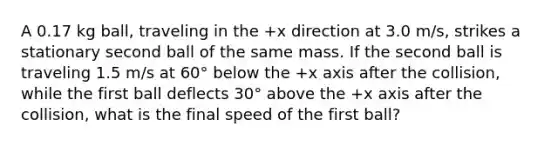 A 0.17 kg ball, traveling in the +x direction at 3.0 m/s, strikes a stationary second ball of the same mass. If the second ball is traveling 1.5 m/s at 60° below the +x axis after the collision, while the first ball deflects 30° above the +x axis after the collision, what is the final speed of the first ball?