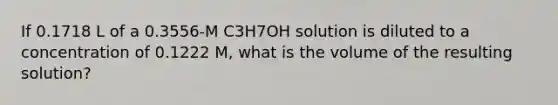 If 0.1718 L of a 0.3556-M C3H7OH solution is diluted to a concentration of 0.1222 M, what is the volume of the resulting solution?