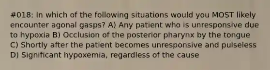 #018: In which of the following situations would you MOST likely encounter agonal gasps? A) Any patient who is unresponsive due to hypoxia B) Occlusion of the posterior pharynx by the tongue C) Shortly after the patient becomes unresponsive and pulseless D) Significant hypoxemia, regardless of the cause