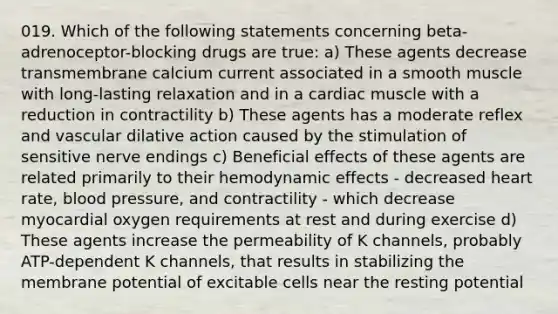 019. Which of the following statements concerning beta-adrenoceptor-blocking drugs are true: a) These agents decrease transmembrane calcium current associated in a smooth muscle with long-lasting relaxation and in a cardiac muscle with a reduction in contractility b) These agents has a moderate reflex and vascular dilative action caused by the stimulation of sensitive nerve endings c) Beneficial effects of these agents are related primarily to their hemodynamic effects - decreased heart rate, blood pressure, and contractility - which decrease myocardial oxygen requirements at rest and during exercise d) These agents increase the permeability of K channels, probably ATP-dependent K channels, that results in stabilizing the membrane potential of excitable cells near the resting potential