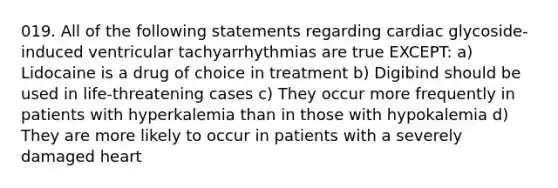 019. All of the following statements regarding cardiac glycoside-induced ventricular tachyarrhythmias are true EXCEPT: a) Lidocaine is a drug of choice in treatment b) Digibind should be used in life-threatening cases c) They occur more frequently in patients with hyperkalemia than in those with hypokalemia d) They are more likely to occur in patients with a severely damaged heart