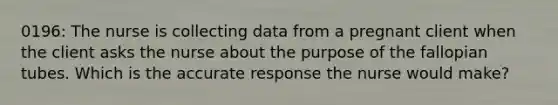 0196: The nurse is collecting data from a pregnant client when the client asks the nurse about the purpose of the fallopian tubes. Which is the accurate response the nurse would make?