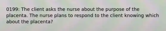 0199: The client asks the nurse about the purpose of the placenta. The nurse plans to respond to the client knowing which about the placenta?