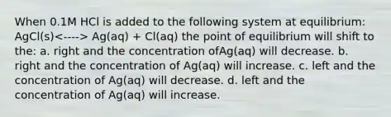 When 0.1M HCl is added to the following system at equilibrium: AgCl(s) Ag(aq) + Cl(aq) the point of equilibrium will shift to the: a. right and the concentration ofAg(aq) will decrease. b. right and the concentration of Ag(aq) will increase. c. left and the concentration of Ag(aq) will decrease. d. left and the concentration of Ag(aq) will increase.