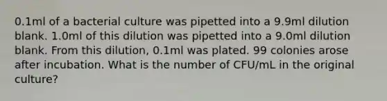 0.1ml of a bacterial culture was pipetted into a 9.9ml dilution blank. 1.0ml of this dilution was pipetted into a 9.0ml dilution blank. From this dilution, 0.1ml was plated. 99 colonies arose after incubation. What is the number of CFU/mL in the original culture?