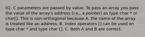 02. C parameters are passed by value. To pass an array you pass the value of the array's address (i.e., a pointer) as type char * or char[]. This is non-orthogonal because A. the name of the array is treated like an address. B. Index operators [] can be used on type char * and type char []. C. Both A and B are correct.