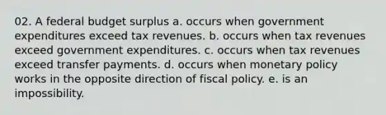 02. A federal budget surplus a. occurs when government expenditures exceed tax revenues. b. occurs when tax revenues exceed government expenditures. c. occurs when tax revenues exceed transfer payments. d. occurs when monetary policy works in the opposite direction of fiscal policy. e. is an impossibility.