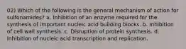 02) Which of the following is the general mechanism of action for sulfonamides? a. Inhibition of an enzyme required for the synthesis of important nucleic acid building blocks. b. Inhibition of cell wall synthesis. c. Disruption of protein synthesis. d. Inhibition of nucleic acid transcription and replication.