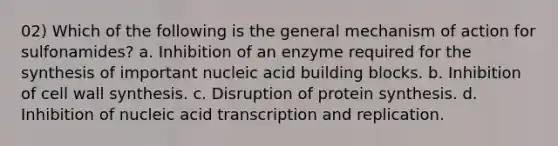 02) Which of the following is the general mechanism of action for sulfonamides? a. Inhibition of an enzyme required for the synthesis of important nucleic acid building blocks. b. Inhibition of cell wall synthesis. c. Disruption of protein synthesis. d. Inhibition of nucleic acid transcription and replication.