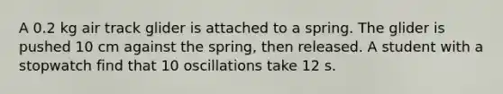 A 0.2 kg air track glider is attached to a spring. The glider is pushed 10 cm against the spring, then released. A student with a stopwatch find that 10 oscillations take 12 s.