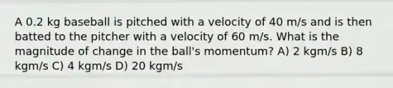 A 0.2 kg baseball is pitched with a velocity of 40 m/s and is then batted to the pitcher with a velocity of 60 m/s. What is the magnitude of change in the ball's momentum? A) 2 kgm/s B) 8 kgm/s C) 4 kgm/s D) 20 kgm/s