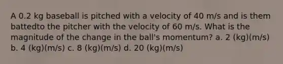 A 0.2 kg baseball is pitched with a velocity of 40 m/s and is them battedto the pitcher with the velocity of 60 m/s. What is the magnitude of the change in the ball's momentum? a. 2 (kg)(m/s) b. 4 (kg)(m/s) c. 8 (kg)(m/s) d. 20 (kg)(m/s)