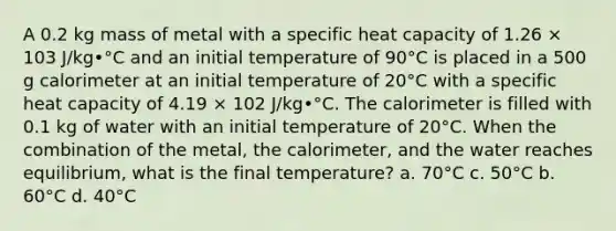 A 0.2 kg mass of metal with a specific heat capacity of 1.26 × 103 J/kg•°C and an initial temperature of 90°C is placed in a 500 g calorimeter at an initial temperature of 20°C with a specific heat capacity of 4.19 × 102 J/kg•°C. The calorimeter is filled with 0.1 kg of water with an initial temperature of 20°C. When the combination of the metal, the calorimeter, and the water reaches equilibrium, what is the final temperature? a. 70°C c. 50°C b. 60°C d. 40°C