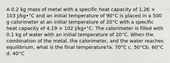 A 0.2 kg mass of metal with a specific heat capacity of 1.26 × 103 J/kg•°C and an initial temperature of 90°C is placed in a 500 g calorimeter at an initial temperature of 20°C with a specific heat capacity of 4.19 × 102 J/kg•°C. The calorimeter is filled with 0.1 kg of water with an initial temperature of 20°C. When the combination of the metal, the calorimeter, and the water reaches equilibrium, what is the final temperature?a. 70°C c. 50°Cb. 60°C d. 40°C