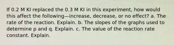 If 0.2 M KI replaced the 0.3 M KI in this experiment, how would this affect the following—increase, decrease, or no effect? a. The rate of the reaction. Explain. b. The slopes of the graphs used to determine p and q. Explain. c. The value of the reaction rate constant. Explain.