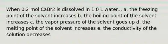 When 0.2 mol CaBr2 is dissolved in 1.0 L water... a. the freezing point of the solvent increases b. the boiling point of the solvent increases c. the vapor pressure of the solvent goes up d. the melting point of the solvent increases e. the conductivity of the solution decreases