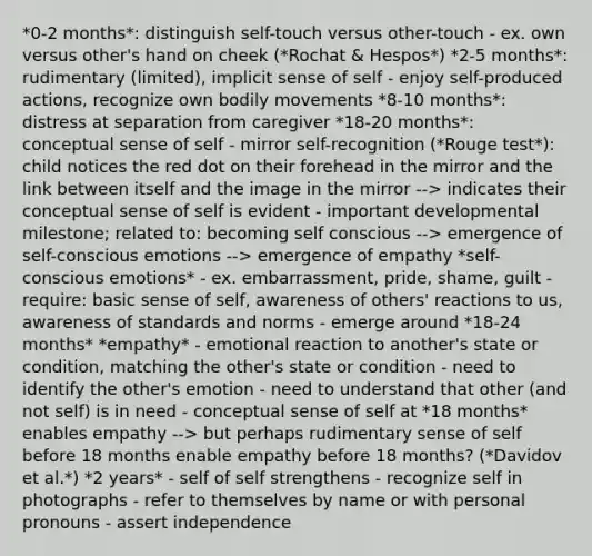 *0-2 months*: distinguish self-touch versus other-touch - ex. own versus other's hand on cheek (*Rochat & Hespos*) *2-5 months*: rudimentary (limited), implicit sense of self - enjoy self-produced actions, recognize own bodily movements *8-10 months*: distress at separation from caregiver *18-20 months*: conceptual sense of self - mirror self-recognition (*Rouge test*): child notices the red dot on their forehead in the mirror and the link between itself and the image in the mirror --> indicates their conceptual sense of self is evident - important developmental milestone; related to: becoming self conscious --> emergence of self-conscious emotions --> emergence of empathy *self-conscious emotions* - ex. embarrassment, pride, shame, guilt - require: basic sense of self, awareness of others' reactions to us, awareness of standards and norms - emerge around *18-24 months* *empathy* - emotional reaction to another's state or condition, matching the other's state or condition - need to identify the other's emotion - need to understand that other (and not self) is in need - conceptual sense of self at *18 months* enables empathy --> but perhaps rudimentary sense of self before 18 months enable empathy before 18 months? (*Davidov et al.*) *2 years* - self of self strengthens - recognize self in photographs - refer to themselves by name or with personal pronouns - assert independence