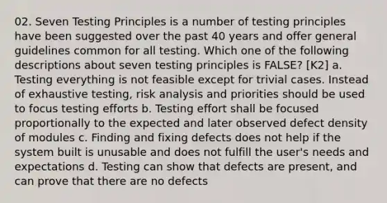 02. Seven Testing Principles is a number of testing principles have been suggested over the past 40 years and offer general guidelines common for all testing. Which one of the following descriptions about seven testing principles is FALSE? [K2] a. Testing everything is not feasible except for trivial cases. Instead of exhaustive testing, risk analysis and priorities should be used to focus testing efforts b. Testing effort shall be focused proportionally to the expected and later observed defect density of modules c. Finding and fixing defects does not help if the system built is unusable and does not fulfill the user's needs and expectations d. Testing can show that defects are present, and can prove that there are no defects