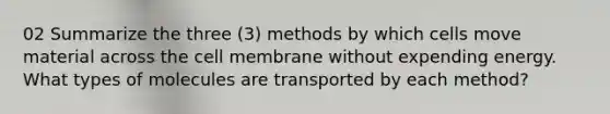 02 Summarize the three (3) methods by which cells move material across the cell membrane without expending energy. What types of molecules are transported by each method?