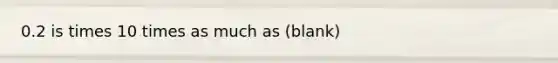 0.2 is times 10 times as much as (blank)