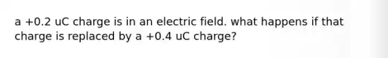 a +0.2 uC charge is in an electric field. what happens if that charge is replaced by a +0.4 uC charge?