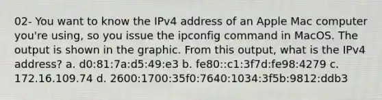 02- You want to know the IPv4 address of an Apple Mac computer you're using, so you issue the ipconfig command in MacOS. The output is shown in the graphic. From this output, what is the IPv4 address? a. d0:81:7a:d5:49:e3 b. fe80::c1:3f7d:fe98:4279 c. 172.16.109.74 d. 2600:1700:35f0:7640:1034:3f5b:9812:ddb3