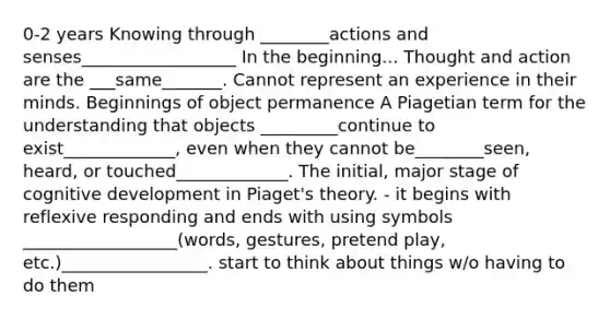 0-2 years Knowing through ________actions and senses__________________ In the beginning... Thought and action are the ___same_______. Cannot represent an experience in their minds. Beginnings of object permanence A Piagetian term for the understanding that objects _________continue to exist_____________, even when they cannot be________seen, heard, or touched_____________. The initial, major stage of cognitive development in Piaget's theory. - it begins with reflexive responding and ends with using symbols __________________(words, gestures, pretend play, etc.)_________________. start to think about things w/o having to do them