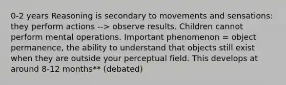 0-2 years Reasoning is secondary to movements and sensations: they perform actions --> observe results. Children cannot perform mental operations. Important phenomenon = object permanence, the ability to understand that objects still exist when they are outside your perceptual field. This develops at around 8-12 months** (debated)