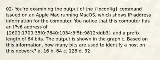 02- You're examining the output of the (ipconfig) command issued on an Apple Mac running MacOS, which shows IP address information for the computer. You notice that this computer has an IPv6 address of (2600:1700:35f0:7640:1034:3f5b:9812:ddb3) and a prefix length of 64 bits. The output is shown in the graphic. Based on this information, how many bits are used to identify a host on this network? a. 16 b. 64 c. 128 d. 32