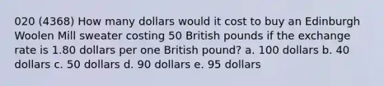 020 (4368) How many dollars would it cost to buy an Edinburgh Woolen Mill sweater costing 50 British pounds if the exchange rate is 1.80 dollars per one British pound? a. 100 dollars b. 40 dollars c. 50 dollars d. 90 dollars e. 95 dollars