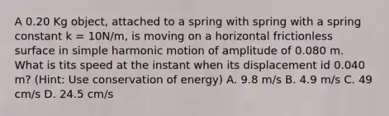 A 0.20 Kg object, attached to a spring with spring with a spring constant k = 10N/m, is moving on a horizontal frictionless surface in simple harmonic motion of amplitude of 0.080 m. What is tits speed at the instant when its displacement id 0.040 m? (Hint: Use conservation of energy) A. 9.8 m/s B. 4.9 m/s C. 49 cm/s D. 24.5 cm/s