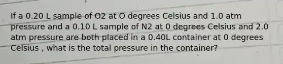 If a 0.20 L sample of O2 at O degrees Celsius and 1.0 atm pressure and a 0.10 L sample of N2 at 0 degrees Celsius and 2.0 atm pressure are both placed in a 0.40L container at 0 degrees Celsius , what is the total pressure in the container?