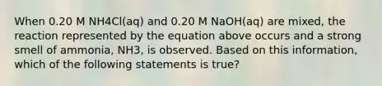 When 0.20 M NH4Cl(aq) and 0.20 M NaOH(aq) are mixed, the reaction represented by the equation above occurs and a strong smell of ammonia, NH3, is observed. Based on this information, which of the following statements is true?