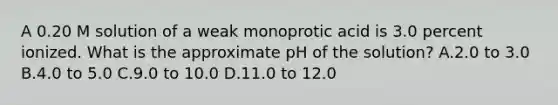 A 0.20 M solution of a weak monoprotic acid is 3.0 percent ionized. What is the approximate pH of the solution? A.2.0 to 3.0 B.4.0 to 5.0 C.9.0 to 10.0 D.11.0 to 12.0