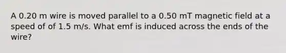 A 0.20 m wire is moved parallel to a 0.50 mT magnetic field at a speed of of 1.5 m/s. What emf is induced across the ends of the wire?