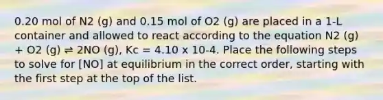 0.20 mol of N2 (g) and 0.15 mol of O2 (g) are placed in a 1-L container and allowed to react according to the equation N2 (g) + O2 (g) ⇌ 2NO (g), Kc = 4.10 x 10-4. Place the following steps to solve for [NO] at equilibrium in the correct order, starting with the first step at the top of the list.