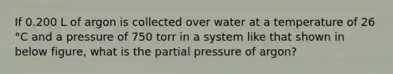 If 0.200 L of argon is collected over water at a temperature of 26 °C and a pressure of 750 torr in a system like that shown in below figure, what is the partial pressure of argon?