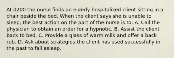 At 0200 the nurse finds an elderly hospitalized client sitting in a chair beside the bed. When the client says she is unable to sleep, the best action on the part of the nurse is to: A. Call the physician to obtain an order for a hypnotic. B. Assist the client back to bed. C. Provide a glass of warm milk and offer a back rub. D. Ask about strategies the client has used successfully in the past to fall asleep.