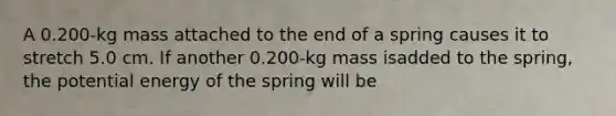 A 0.200-kg mass attached to the end of a spring causes it to stretch 5.0 cm. If another 0.200-kg mass isadded to the spring, the potential energy of the spring will be