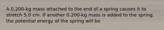 A 0.200-kg mass attached to the end of a spring causes it to stretch 5.0 cm. If another 0.200-kg mass is added to the spring, the potential energy of the spring will be