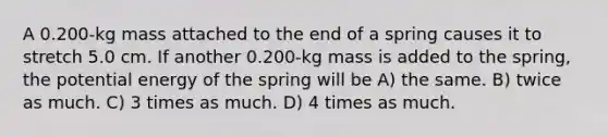 A 0.200-kg mass attached to the end of a spring causes it to stretch 5.0 cm. If another 0.200-kg mass is added to the spring, the potential energy of the spring will be A) the same. B) twice as much. C) 3 times as much. D) 4 times as much.