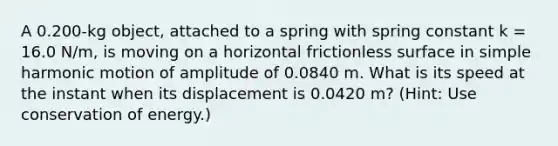 A 0.200-kg object, attached to a spring with spring constant k = 16.0 N/m, is moving on a horizontal frictionless surface in <a href='https://www.questionai.com/knowledge/kvMRoZTFEM-simple-harmonic-motion' class='anchor-knowledge'>simple harmonic motion</a> of amplitude of 0.0840 m. What is its speed at the instant when its displacement is 0.0420 m? (Hint: Use conservation of energy.)