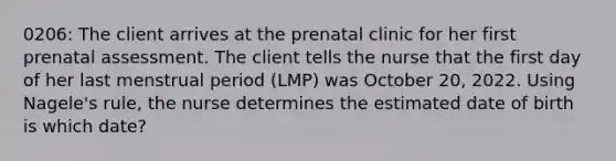 0206: The client arrives at the prenatal clinic for her first prenatal assessment. The client tells the nurse that the first day of her last menstrual period (LMP) was October 20, 2022. Using Nagele's rule, the nurse determines the estimated date of birth is which date?