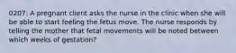 0207: A pregnant client asks the nurse in the clinic when she will be able to start feeling the fetus move. The nurse responds by telling the mother that fetal movements will be noted between which weeks of gestation?