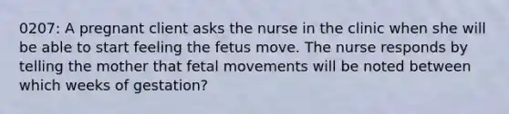 0207: A pregnant client asks the nurse in the clinic when she will be able to start feeling the fetus move. The nurse responds by telling the mother that fetal movements will be noted between which weeks of gestation?